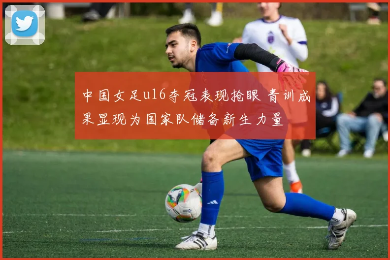 中国女足u16夺冠表现抢眼 青训成果显现为国家队储备新生力量
