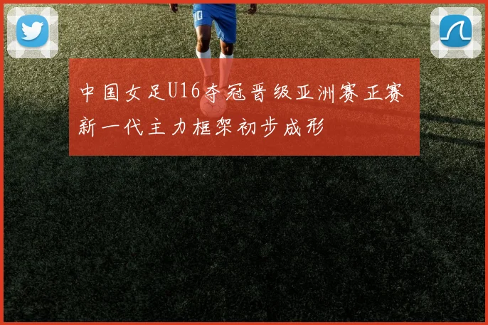 中国女足U16夺冠晋级亚洲赛正赛 新一代主力框架初步成形