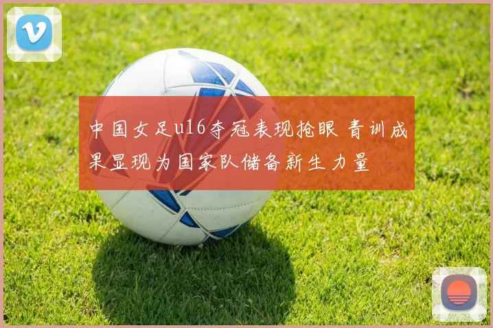 中国女足u16夺冠表现抢眼 青训成果显现为国家队储备新生力量